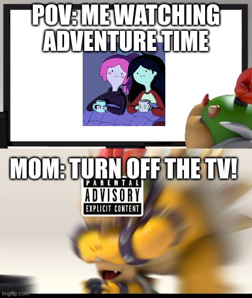 Bowser and Bowser Jr. NSFW | POV: ME WATCHING ADVENTURE TIME; MOM: TURN OFF THE TV! | image tagged in bowser and bowser jr nsfw | made w/ Imgflip meme maker