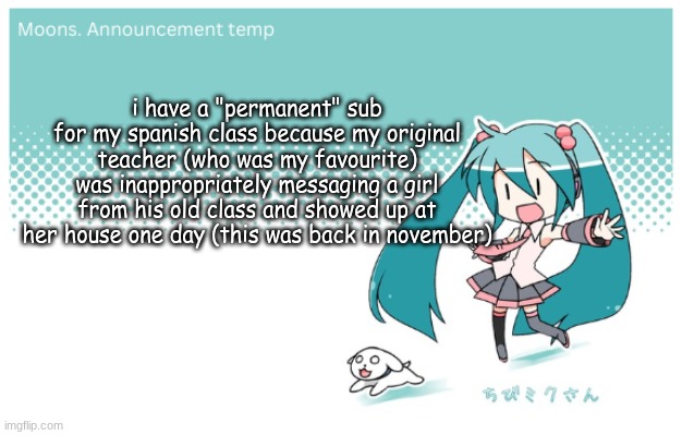 Moons. miku announcement temp | i have a "permanent" sub for my spanish class because my original teacher (who was my favourite) was inappropriately messaging a girl from his old class and showed up at her house one day (this was back in november) | image tagged in moons miku announcement temp | made w/ Imgflip meme maker