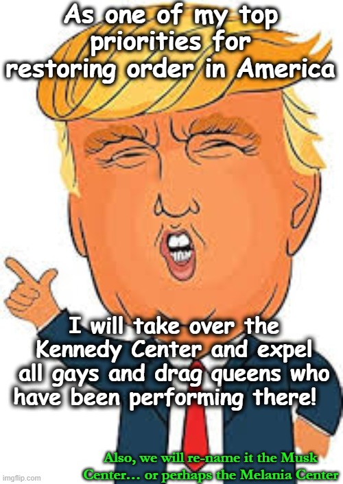 Trump Center for Performing Arts | As one of my top priorities for restoring order in America; I will take over the Kennedy Center and expel all gays and drag queens who have been performing there! Also, we will re-name it the Musk Center… or perhaps the Melania Center | image tagged in donald trump memes,donald trump is an idiot,maga,fascists,trump,lgbtq | made w/ Imgflip meme maker