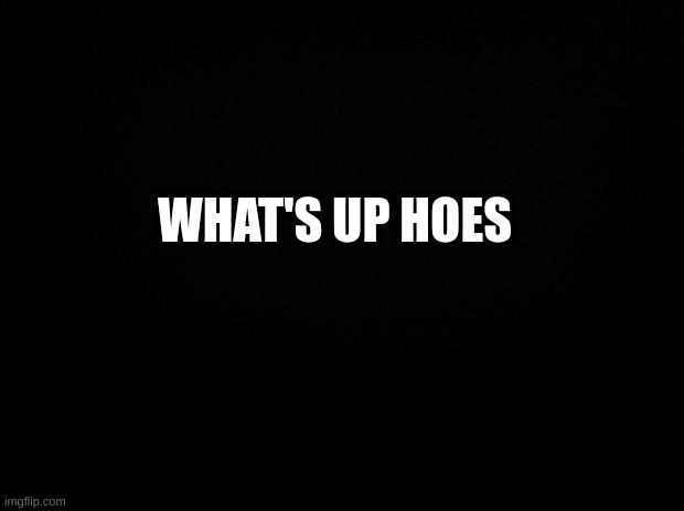 Black background | WHAT'S UP HOES | image tagged in black background | made w/ Imgflip meme maker