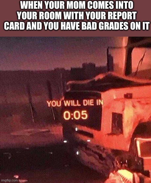 School Meme | WHEN YOUR MOM COMES INTO YOUR ROOM WITH YOUR REPORT CARD AND YOU HAVE BAD GRADES ON IT | image tagged in you will die in 0 05 | made w/ Imgflip meme maker