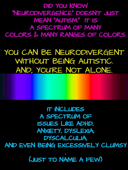 Don't say "Autistic" When You Describe Me | DID YOU KNOW "NEURODIVERGENCE" DOESN'T JUST MEAN "AUTISM."  IT IS A SPECTRUM OF MANY COLORS & MANY RANGES OF COLORS. IT INCLUDES A SPECTRUM OF ISSUES LIKE ADHD, ANXIETY, DYSLEXIA, DYSCALCULIA, AND EVEN BEING EXCESSIVELY CLUMSY
.
(JUST TO NAME A FEW); YOU CAN BE NEURODIVERGENT WITHOUT BEING AUTISTIC.
AND, YOU'RE NOT ALONE. | image tagged in autism,spectrum,adhd,depression,anxiety,dyslexia | made w/ Imgflip meme maker