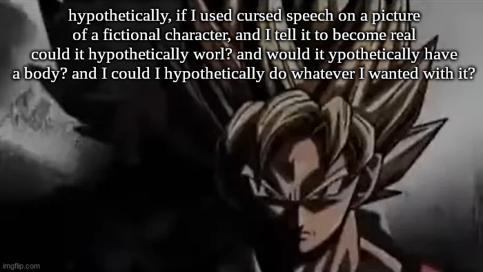 hypothetically speaking of course | hypothetically, if I used cursed speech on a picture of a fictional character, and I tell it to become real could it hypothetically worl? and would it ypothetically have a body? and I could I hypothetically do whatever I wanted with it? | image tagged in goku staring | made w/ Imgflip meme maker