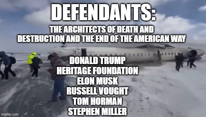 Donald Trump Plane Crash | DEFENDANTS:; THE ARCHITECTS OF DEATH AND DESTRUCTION AND THE END OF THE AMERICAN WAY; DONALD TRUMP
HERITAGE FOUNDATION
ELON MUSK
RUSSELL VOUGHT
TOM HORMAN
STEPHEN MILLER | image tagged in donald trump,plane crash,republicans,project 2025,heritage foundation | made w/ Imgflip meme maker