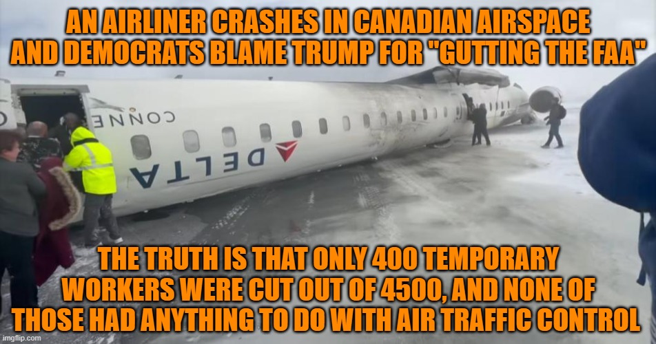 Delta Airplane Crash | AN AIRLINER CRASHES IN CANADIAN AIRSPACE AND DEMOCRATS BLAME TRUMP FOR "GUTTING THE FAA"; THE TRUTH IS THAT ONLY 400 TEMPORARY WORKERS WERE CUT OUT OF 4500, AND NONE OF THOSE HAD ANYTHING TO DO WITH AIR TRAFFIC CONTROL | image tagged in delta airplane crash | made w/ Imgflip meme maker