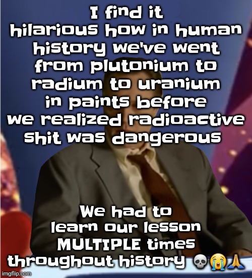 Guhb | I find it hilarious how in human history we've went from plutonium to radium to uranium in paints before we realized radioactive shit was dangerous; We had to learn our lesson MULTIPLE times throughout history 💀😭🙏 | image tagged in guhb | made w/ Imgflip meme maker