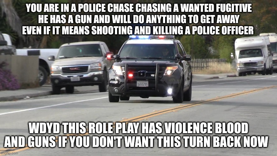 chp police car responding | YOU ARE IN A POLICE CHASE CHASING A WANTED FUGITIVE
HE HAS A GUN AND WILL DO ANYTHING TO GET AWAY EVEN IF IT MEANS SHOOTING AND KILLING A POLICE OFFICER; WDYD THIS ROLE PLAY HAS VIOLENCE BLOOD AND GUNS IF YOU DON'T WANT THIS TURN BACK NOW | image tagged in chp police car responding | made w/ Imgflip meme maker