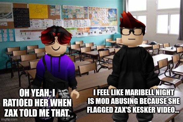 William ratioed Maribell Night because she flagged his classmate's kesker video and MC told William that she's mod abusing. | I FEEL LIKE MARIBELL NIGHT IS MOD ABUSING BECAUSE SHE FLAGGED ZAX'S KESKER VIDEO... OH YEAH, I RATIOED HER WHEN ZAX TOLD ME THAT. | image tagged in mc,william,kesker,zax,class,mod abuse | made w/ Imgflip meme maker