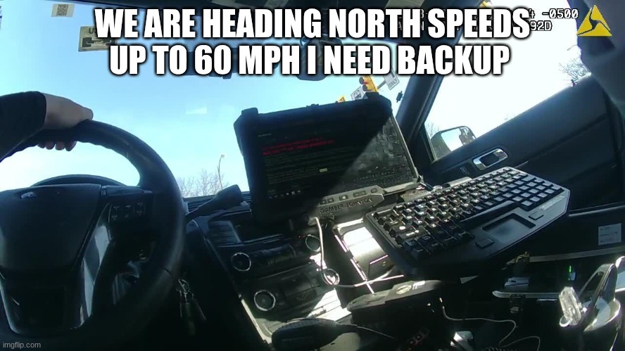 police body cam | WE ARE HEADING NORTH SPEEDS UP TO 60 MPH I NEED BACKUP | image tagged in police body cam | made w/ Imgflip meme maker