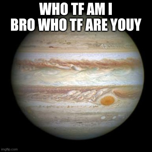 Jupiter | WHO TF AM I BRO WHO TF ARE YOUY | image tagged in jupiter | made w/ Imgflip meme maker