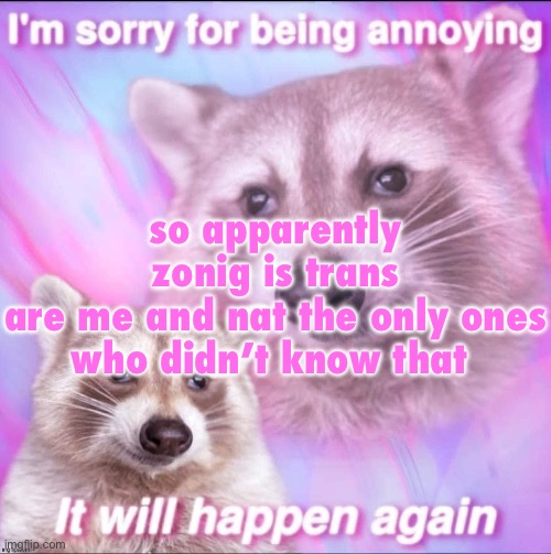 sorry for being annoying | so apparently zonig is trans

are me and nat the only ones who didn’t know that | image tagged in sorry for being annoying | made w/ Imgflip meme maker