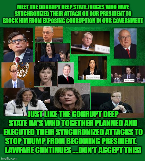 meet the corrupt judges | MEET THE CORRUPT DEEP STATE JUDGES WHO HAVE SYNCHRONIZED THEIR ATTACK ON OUR PRESIDENT TO BLOCK HIM FROM EXPOSING CORRUPTION IN OUR GOVERNMENT; JUST LIKE THE CORRUPT DEEP STATE DA'S WHO TOGETHER PLANNED AND EXECUTED THEIR SYNCHRONIZED ATTACKS TO STOP TRUMP FROM BECOMING PRESIDENT.   
LAWFARE CONTINUES ....DON'T ACCEPT THIS! | made w/ Imgflip meme maker