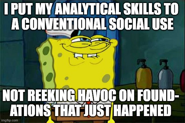 of course it's relative perspective as to what constitutes either - did not know where else to post | I PUT MY ANALYTICAL SKILLS TO 
A CONVENTIONAL SOCIAL USE; NOT REEKING HAVOC ON FOUND-
ATIONS THAT JUST HAPPENED | image tagged in memes,don't you squidward,math toe,gender studies,tuesday,______ | made w/ Imgflip meme maker