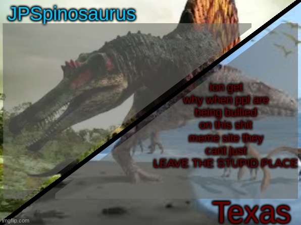 JPSpinosaurus x Texas shared template | ion get why when ppl are being bullied on this shit meme site they cant just LEAVE THE STUPID PLACE | image tagged in jpspinosaurus x texas shared template | made w/ Imgflip meme maker