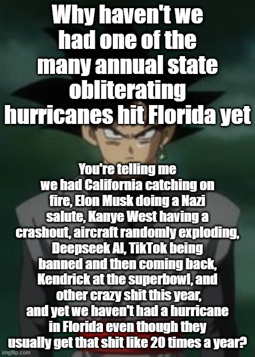 Goku black questions you | Why haven't we had one of the many annual state obliterating hurricanes hit Florida yet; You're telling me we had California catching on fire, Elon Musk doing a Nazi salute, Kanye West having a crashout, aircraft randomly exploding, Deepseek AI, TikTok being banned and then coming back, Kendrick at the superbowl, and  other crazy shit this year, and yet we haven't had a hurricane in Florida even though they usually get that shit like 20 times a year? | image tagged in goku black questions you | made w/ Imgflip meme maker