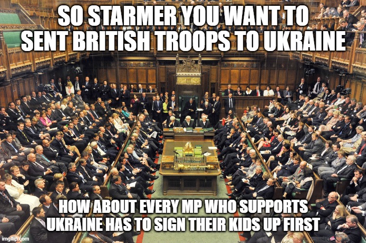 British Parliament | SO STARMER YOU WANT TO SENT BRITISH TROOPS TO UKRAINE; HOW ABOUT EVERY MP WHO SUPPORTS UKRAINE HAS TO SIGN THEIR KIDS UP FIRST | image tagged in british parliament | made w/ Imgflip meme maker