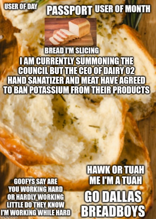 hawk bread ancoment | I AM CURRENTLY SUMMONING THE COUNCIL BUT THE CEO OF DAIRY 02 HAND SANATIZER AND MEAT HAVE AGREED TO BAN POTASSIUM FROM THEIR PRODUCTS | image tagged in hawk bread ancoment | made w/ Imgflip meme maker