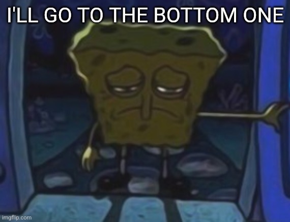 sad spongebob | I'LL GO TO THE BOTTOM ONE | image tagged in sad spongebob | made w/ Imgflip meme maker