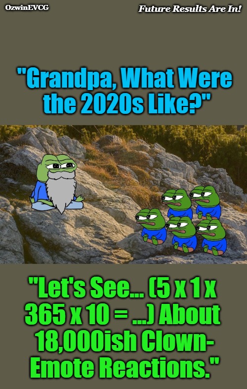 Future Results Are In! | Future Results Are In! OzwinEVCG; "Grandpa, What Were 

the 2020s Like?"; "Let's See... (5 x 1 x 

365 x 10 = ...) About 

18,000ish Clown-

Emote Reactions." | image tagged in grandpa pepe,pepe grandchildren,political humor,social commentary,clown world,life in 2020s | made w/ Imgflip meme maker