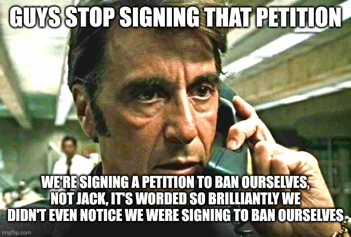 read the template again | GUYS STOP SIGNING THAT PETITION; WE'RE SIGNING A PETITION TO BAN OURSELVES, NOT JACK, IT'S WORDED SO BRILLIANTLY WE DIDN'T EVEN NOTICE WE WERE SIGNING TO BAN OURSELVES | image tagged in al pacino concerned on phone | made w/ Imgflip meme maker