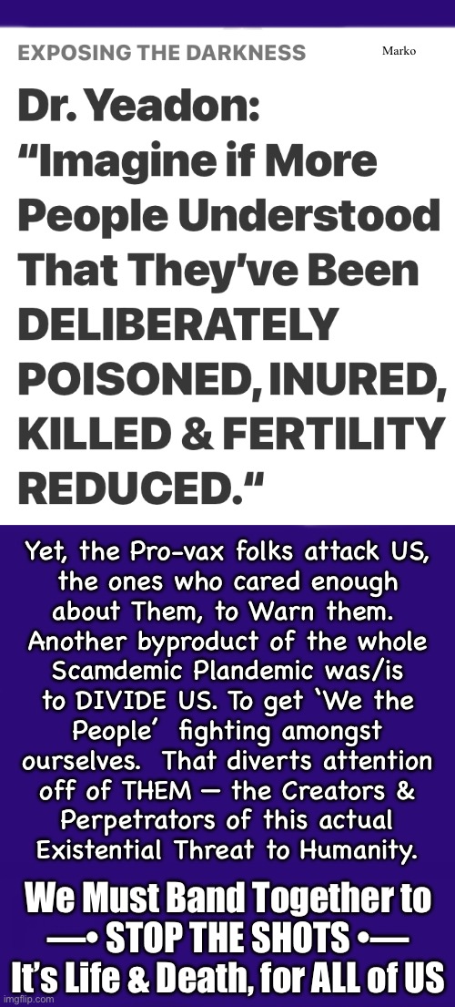 The PSYOP MUST STOP!  WE Must All Demand — NO MORE — STARTING NOW | Marko; Yet, the Pro-vax folks attack US,
the ones who cared enough
about Them, to Warn them. 
Another byproduct of the whole
Scamdemic Plandemic was/is
to DIVIDE US. To get ‘We the
People’  fighting amongst
ourselves.  That diverts attention
off of THEM — the Creators &
Perpetrators of this actual
Existential Threat to Humanity. We Must Band Together to
—• STOP THE SHOTS •—
It’s Life & Death, for ALL of US | image tagged in memes,they divide us,the diseasers n killers r still playing you,they destroyed your family not us,fjb voters kissmyass | made w/ Imgflip meme maker