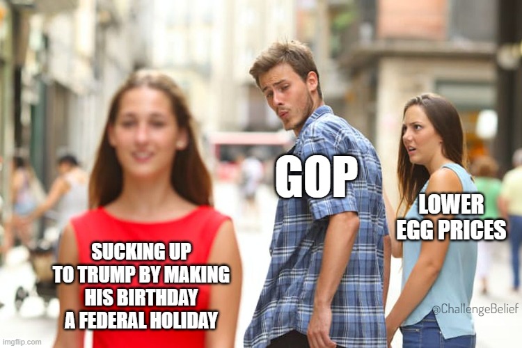 Trump's B-Day | GOP; LOWER EGG PRICES; SUCKING UP TO TRUMP BY MAKING HIS BIRTHDAY A FEDERAL HOLIDAY; @ChallengeBelief | image tagged in memes,distracted boyfriend | made w/ Imgflip meme maker