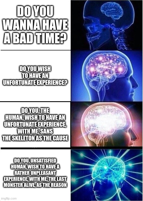 sans | DO YOU WANNA HAVE A BAD TIME? DO YOU WISH TO HAVE AN UNFORTUNATE EXPERIENCE? DO YOU, THE HUMAN, WISH TO HAVE AN UNFORTUNATE EXPERIENCE, WITH ME, SANS THE SKELETON AS THE CAUSE; DO YOU, UNSATISFIED HUMAN, WISH TO HAVE A RATHER UNPLEASANT EXPERIENCE, WITH ME, THE LAST MONSTER ALIVE, AS THE REASON | image tagged in memes,expanding brain | made w/ Imgflip meme maker