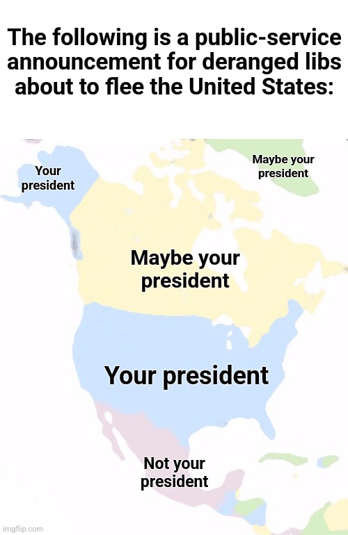 A helpful geographic guide for Trump-deranged libs | The following is a public-service
announcement for deranged libs
about to flee the United States:; Maybe your
president; Your
president; Maybe your
president; Your president; Not your
president | image tagged in north america,memes,your president,not your president,democrats,trump derangement syndrome | made w/ Imgflip meme maker