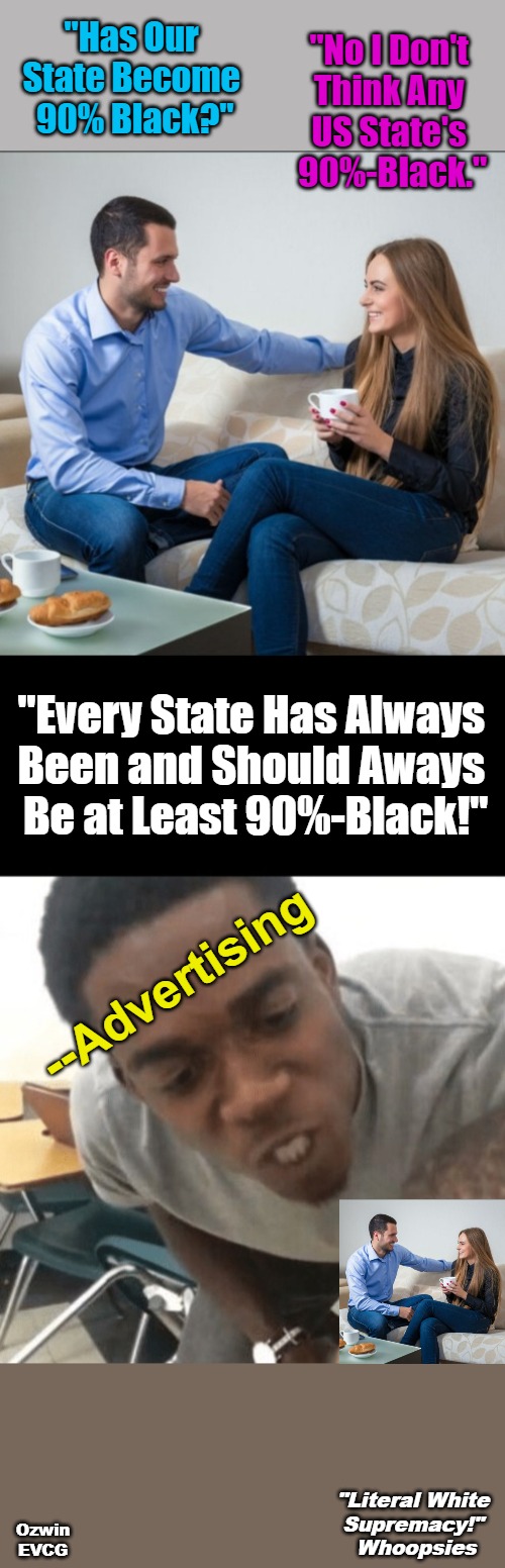 "Literal White Supremacy!" Whoopsies | "No I Don't 

Think Any 

US State's 

90%-Black."; "Has Our 

State Become 

90% Black?"; "Every State Has Always 

Been and Should Aways 

Be at Least 90%-Black!"; --Advertising; "Literal White 

Supremacy!" 

Whoopsies; Ozwin
EVCG | image tagged in sociopolitical comedy,advertising,black people,white supremacy,liberal logic,world occupied | made w/ Imgflip meme maker