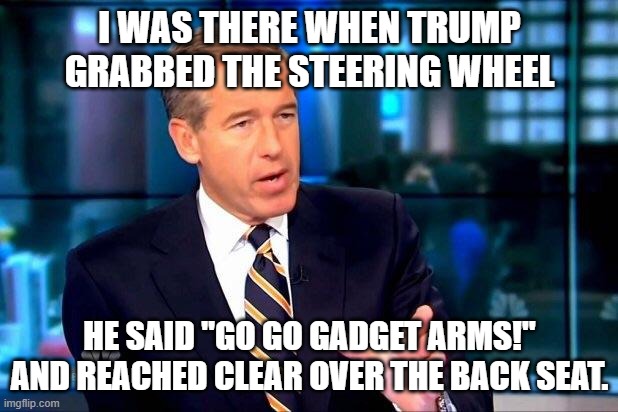 Brian Williams Was There 2 Meme | I WAS THERE WHEN TRUMP GRABBED THE STEERING WHEEL HE SAID "GO GO GADGET ARMS!" AND REACHED CLEAR OVER THE BACK SEAT. | image tagged in memes,brian williams was there 2 | made w/ Imgflip meme maker