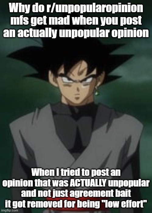 Goku black questions you | Why do r/unpopularopinion mfs get mad when you post an actually unpopular opinion; When I tried to post an opinion that was ACTUALLY unpopular and not just agreement bait it got removed for being "low effort" | image tagged in goku black questions you | made w/ Imgflip meme maker