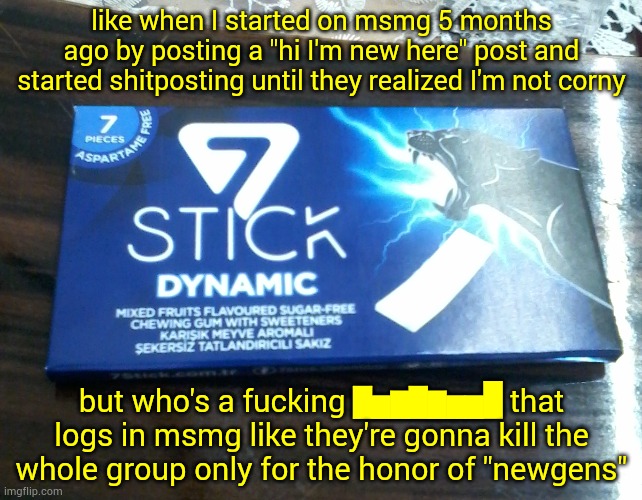 7stick Dynamic packet | like when I started on msmg 5 months ago by posting a "hi I'm new here" post and started shitposting until they realized I'm not corny; but who's a fu​cking ▇▅▆▇▆▅▅█ that logs in msmg like they're gonna kill the whole group only for the honor of "newgens" | image tagged in 7stick dynamic packet | made w/ Imgflip meme maker