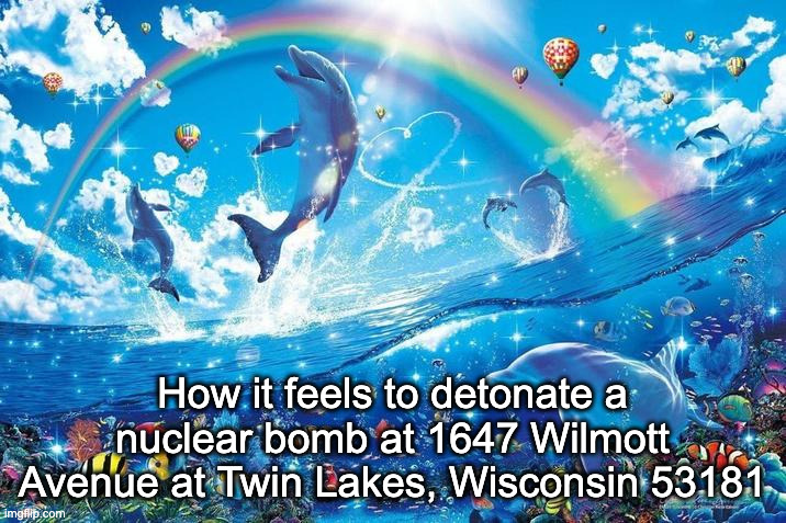 Happy dolphin rainbow | How it feels to detonate a nuclear bomb at 1647 Wilmott Avenue at Twin Lakes, Wisconsin 53181 | image tagged in happy dolphin rainbow | made w/ Imgflip meme maker