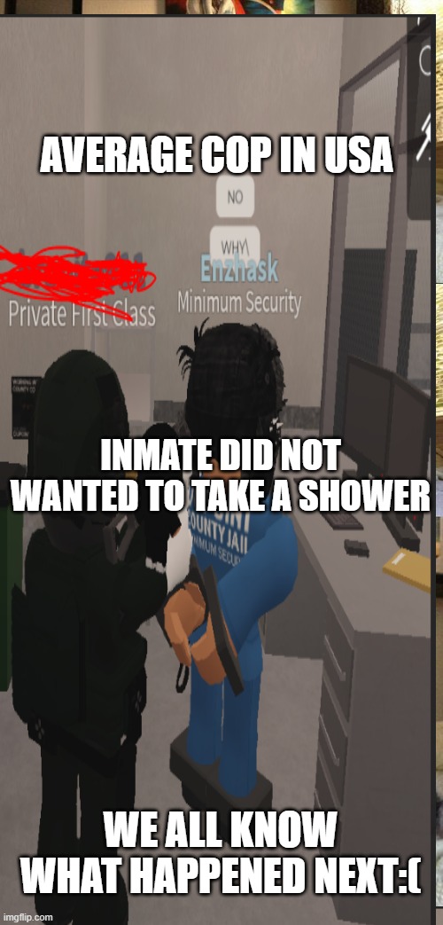 For_all_the bad_cops_in_the_ usa | AVERAGE COP IN USA; INMATE DID NOT WANTED TO TAKE A SHOWER; WE ALL KNOW WHAT HAPPENED NEXT:( | image tagged in usa,cops,roblox | made w/ Imgflip meme maker