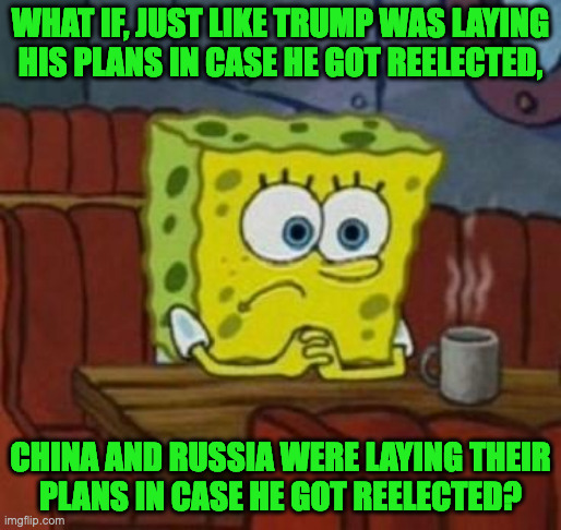 The sh!t is probably even deeper than we realize. | WHAT IF, JUST LIKE TRUMP WAS LAYING
HIS PLANS IN CASE HE GOT REELECTED, CHINA AND RUSSIA WERE LAYING THEIR
PLANS IN CASE HE GOT REELECTED? | image tagged in lonely spongebob,memes,trump | made w/ Imgflip meme maker