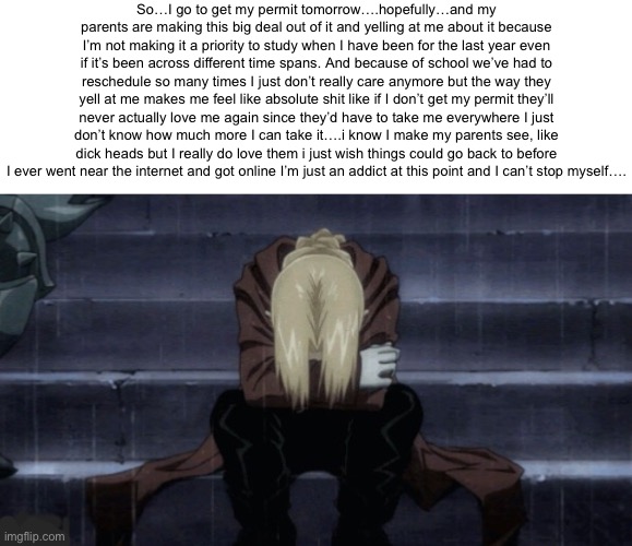 I….just can’t……sorry for the depressing talk……I’ll just see myself out | So…I go to get my permit tomorrow….hopefully…and my parents are making this big deal out of it and yelling at me about it because I’m not making it a priority to study when I have been for the last year even if it’s been across different time spans. And because of school we’ve had to reschedule so many times I just don’t really care anymore but the way they yell at me makes me feel like absolute shit like if I don’t get my permit they’ll never actually love me again since they’d have to take me everywhere I just don’t know how much more I can take it….i know I make my parents see, like dick heads but I really do love them i just wish things could go back to before I ever went near the internet and got online I’m just an addict at this point and I can’t stop myself…. | made w/ Imgflip meme maker