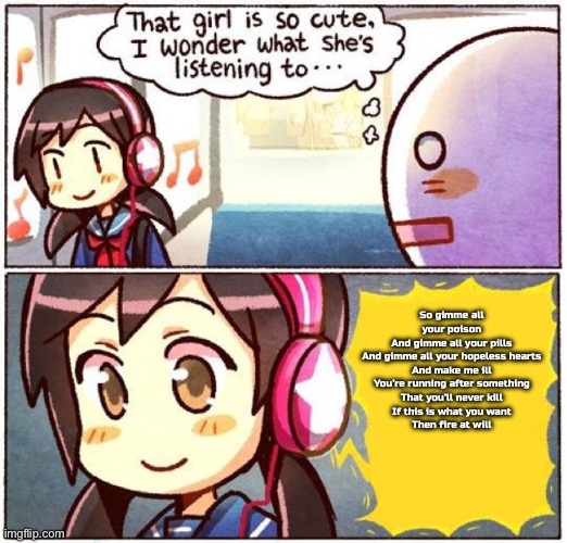 I wonder what she's listening to | So gimme all your poison
And gimme all your pills
And gimme all your hopeless hearts
And make me ill
You’re running after something
That you’ll never kill
If this is what you want
Then fire at will | image tagged in i wonder what she's listening to | made w/ Imgflip meme maker
