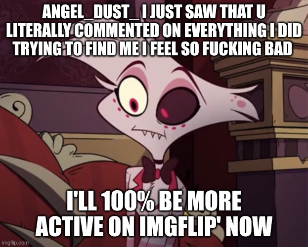 Angel dust | ANGEL_DUST_ I JUST SAW THAT U LITERALLY COMMENTED ON EVERYTHING I DID TRYING TO FIND ME I FEEL SO FUCKING BAD; I'LL 100% BE MORE ACTIVE ON IMGFLIP' NOW | image tagged in angel dust | made w/ Imgflip meme maker