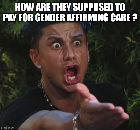 situation | HOW ARE THEY SUPPOSED TO PAY FOR GENDER AFFIRMING CARE ? | image tagged in situation | made w/ Imgflip meme maker