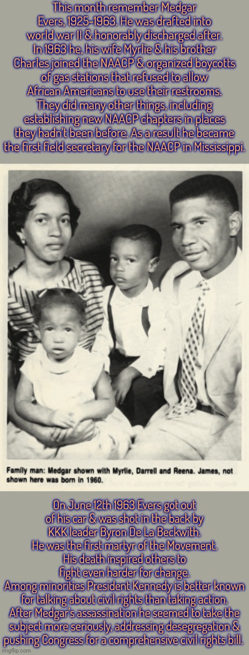 "You can kill a man, but you can't kill an idea." - Medgar Evers | This month remember Medgar Evers, 1925-1963. He was drafted into world war II & honorably discharged after. In 1963 he, his wife Myrlie & his brother Charles joined the NAACP & organized boycotts of gas stations that refused to allow African Americans to use their restrooms. They did many other things, including establishing new NAACP chapters in places they hadn't been before. As a result he became the first field secretary for the NAACP in Mississippi. On June 12th 1963 Evers got out
of his car & was shot in the back by
KKK leader Byron De La Beckwith.
He was the first martyr of the Movement.
His death inspired others to
fight even harder for change.
Among minorities President Kennedy is better known
for talking about civil rights than taking action.
After Medgar's assassination he seemed to take the
subject more seriously, addressing desegregation &
pushing Congress for a comprehensive civil rights bill. | image tagged in civil rights,history,jim crow,gun violence | made w/ Imgflip meme maker