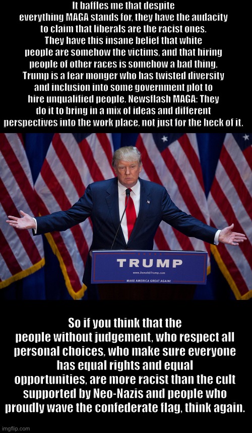 Donald Trump | It baffles me that despite everything MAGA stands for, they have the audacity to claim that liberals are the racist ones. They have this insane belief that white people are somehow the victims, and that hiring people of other races is somehow a bad thing. Trump is a fear monger who has twisted diversity and inclusion into some government plot to hire unqualified people. Newsflash MAGA: They do it to bring in a mix of ideas and different perspectives into the work place, not just for the heck of it. So if you think that the people without judgement, who respect all personal choices, who make sure everyone has equal rights and equal opportunities, are more racist than the cult supported by Neo-Nazis and people who proudly wave the confederate flag, think again. | image tagged in donald trump | made w/ Imgflip meme maker