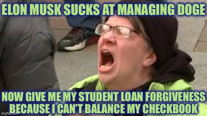 Screaming Trump Protester at Inauguration | ELON MUSK SUCKS AT MANAGING DOGE; NOW GIVE ME MY STUDENT LOAN FORGIVENESS BECAUSE I CAN’T BALANCE MY CHECKBOOK | image tagged in screaming trump protester at inauguration,liberal logic,stupid liberals,liberal hypocrisy,liberal tears | made w/ Imgflip meme maker