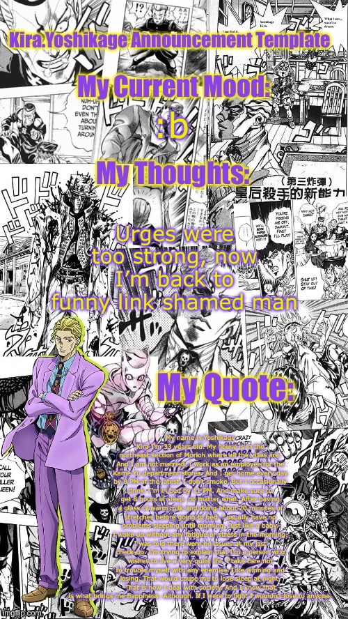 Kira.Yoshikage announcement template | :b; Urges were too strong, now I’m back to funny link shamed man; My name is Yoshikage Kira I’m 33 years old. My house is in the northeast section of Morioh where all the villas are. And I am not married. I work as an employee for the Kame Yu department stores. And I get home every day by 8 PM at the latest. I don’t smoke. But I occasionally drink. I’m in bed by 11 PM. And make sure to get 8 hours of sleep. no matter what. After having a glass of warm milk and doing about 20 minutes of stretches before going to bed. I usually have no problems sleeping until morning. Just like a baby. I wake up without any fatigue or stress in the morning. I was told there were no issues at my last check-up. I’m trying to explain that I’m a person who wishes to live a very quiet life. I take care not to trouble myself with any enemies. Like winning and losing. That would cause me to lose sleep at night. That is how I deal with society. And I know that is what brings me happiness. Although. If I were to fight I wouldn’t lose to anyone. | image tagged in kira yoshikage announcement template | made w/ Imgflip meme maker