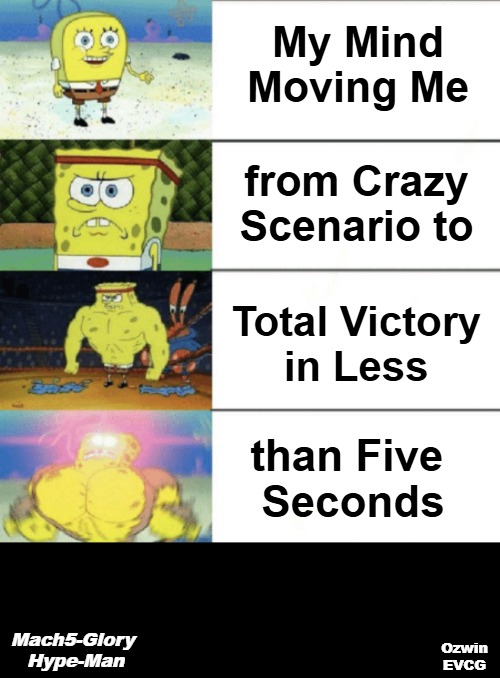 Mach5-Glory Hype-Man | My Mind 

Moving Me; from Crazy 

Scenario to; Total Victory 

in Less; than Five 

Seconds; Mach5-Glory 

Hype-Man; Ozwin
EVCG | image tagged in 4 panel buff sponge bob,noggins gone wild,hype man,thinking,imagination,that was sudden | made w/ Imgflip meme maker