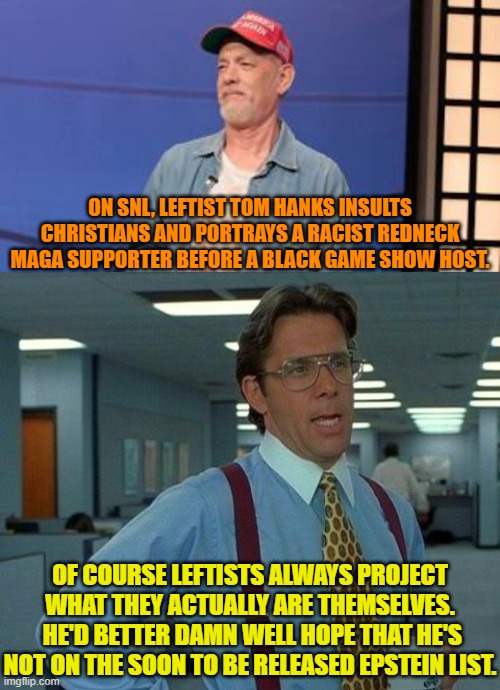 You'd think that considering the rumors about him, Hanks would keep a low profile. | ON SNL, LEFTIST TOM HANKS INSULTS CHRISTIANS AND PORTRAYS A RACIST REDNECK MAGA SUPPORTER BEFORE A BLACK GAME SHOW HOST. OF COURSE LEFTISTS ALWAYS PROJECT WHAT THEY ACTUALLY ARE THEMSELVES.  HE'D BETTER DAMN WELL HOPE THAT HE'S NOT ON THE SOON TO BE RELEASED EPSTEIN LIST. | image tagged in yep | made w/ Imgflip meme maker