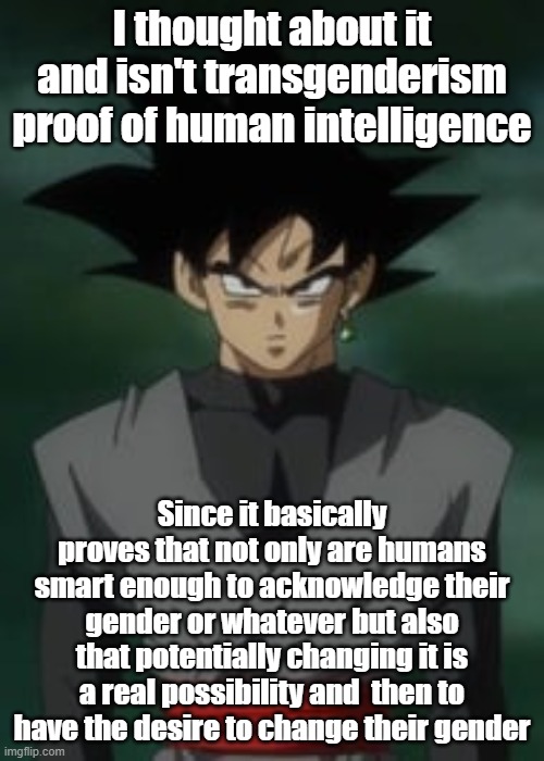 Goku black questions you | I thought about it and isn't transgenderism proof of human intelligence; Since it basically proves that not only are humans smart enough to acknowledge their gender or whatever but also that potentially changing it is a real possibility and  then to have the desire to change their gender | image tagged in goku black questions you | made w/ Imgflip meme maker