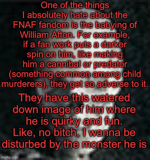 Yap session | One of the things I absolutely hate about the FNAF fandom is the babying of William Afton. For example, if a fan work puts a darker spin on him, like making him a cannibal or predator (something common among child murderers), they get so adverse to it. They have this watered down image of him where he is quirky and fun. Like, no bitch, I wanna be disturbed by the monster he is | image tagged in skull | made w/ Imgflip meme maker