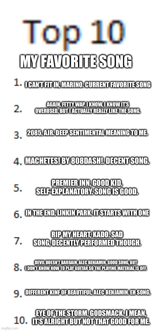 A | MY FAVORITE SONG; I CAN’T FIT IN, MARINO. CURRENT FAVORITE SONG; AGAIN, FETTY WAP. I KNOW, I KNOW IT’S OVERUSED, BUT I ACTUALLY REALLY LIKE THE SONG. 2085, AJR. DEEP SENTIMENTAL MEANING TO ME. MACHETES! BY 808DASH!. DECENT SONG. PREMIER INN, GOOD KID. SELF-EXPLANATORY. SONG IS GOOD. IN THE END, LINKIN PARK. IT STARTS WITH ONE; RIP MY HEART, KADO. SAD SONG, DECENTLY PERFORMED THOUGH. DEVIL DOESN’T BARGAIN, ALEC BENJAMIN. GOOD SONG, BUT I DON’T KNOW HOW TO PLAY GUITAR SO THE PLAYING MATERIAL IS OFF. DIFFERENT KINF OF BEAUTIFUL, ALEC BENJAMIN. EH SONG. EYE OF THE STORM, GODSMACK. I MEAN, IT’S ALRIGHT BUT NOT THAT GOOD FOR ME. | image tagged in top 10 list | made w/ Imgflip meme maker