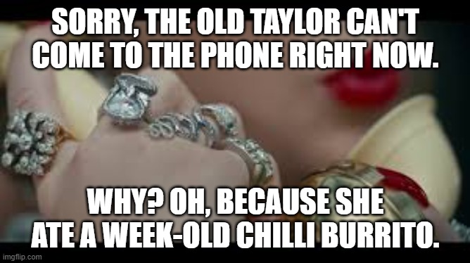 I'm sorry the old Taylor Swift can't come to the phone right now | SORRY, THE OLD TAYLOR CAN'T COME TO THE PHONE RIGHT NOW. WHY? OH, BECAUSE SHE ATE A WEEK-OLD CHILLI BURRITO. | image tagged in i'm sorry the old taylor swift can't come to the phone right now | made w/ Imgflip meme maker