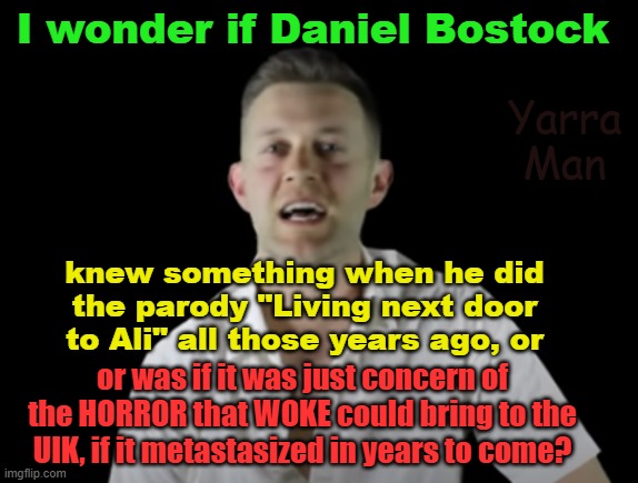 Daniel Bostock foretold the fall of the UIK, with his song "Living next door to Ali" years ago. | I wonder if Daniel Bostock; Yarra Man; knew something when he did the parody "Living next door to Ali" all those years ago, or; or was if it was just concern of the HORROR that WOKE could bring to the UIK, if it metastasized in years to come? | image tagged in united islamic kingdom,stalin starmer,labour,muslims,self gratification by proxy,woke | made w/ Imgflip meme maker